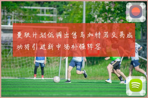 曼联计划低调出售乌加特若交易成功将引进新中场补强阵容