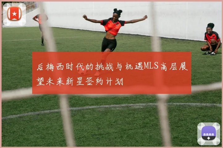 后梅西时代的挑战与机遇MLS高层展望未来新星签约计划