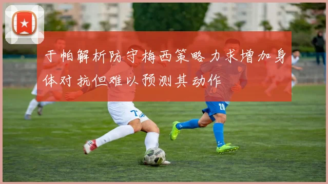 于帕解析防守梅西策略力求增加身体对抗但难以预测其动作