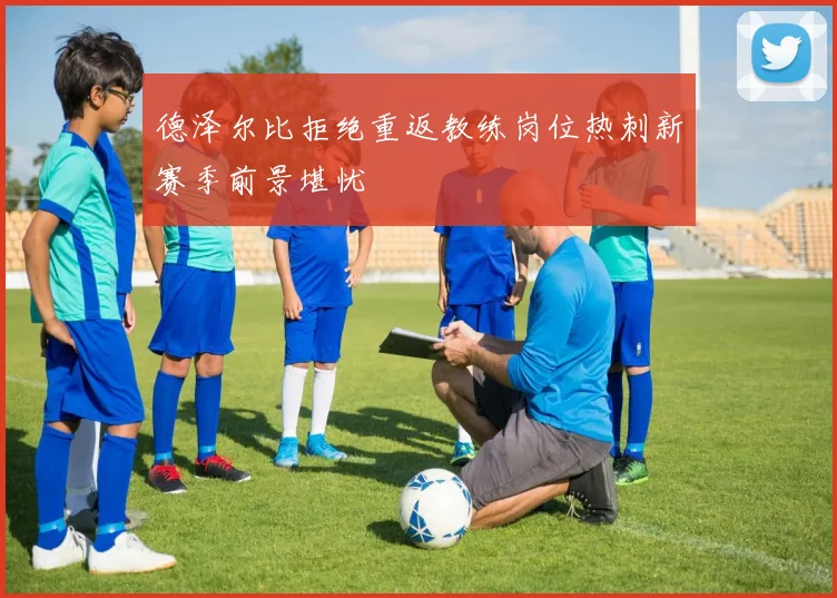 德泽尔比拒绝重返教练岗位热刺新赛季前景堪忧