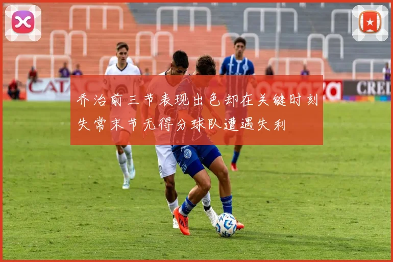 乔治前三节表现出色却在关键时刻失常末节无得分球队遭遇失利
