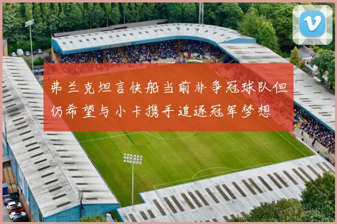 弗兰克坦言快船当前非争冠球队但仍希望与小卡携手追逐冠军梦想