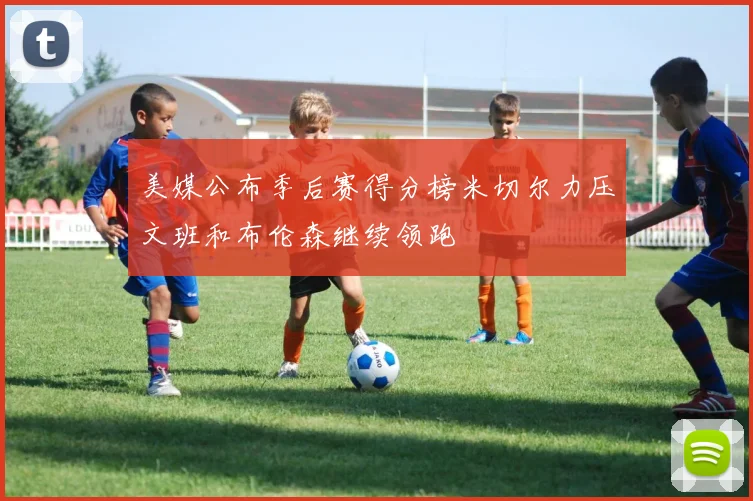 美媒公布季后赛得分榜米切尔力压文班和布伦森继续领跑