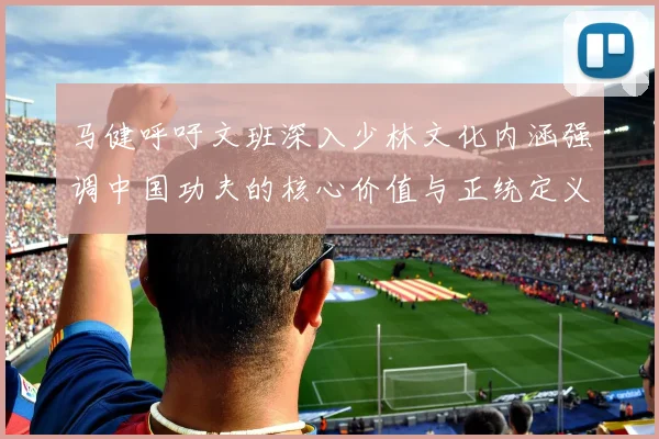 马健呼吁文班深入少林文化内涵强调中国功夫的核心价值与正统定义