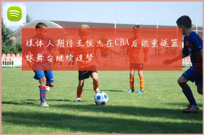 媒体人期待王俊杰在CBA后能重返篮球舞台继续追梦
