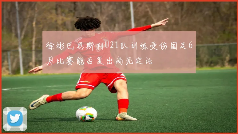 徐彬巴恩斯利U21队训练受伤国足6月比赛能否复出尚无定论