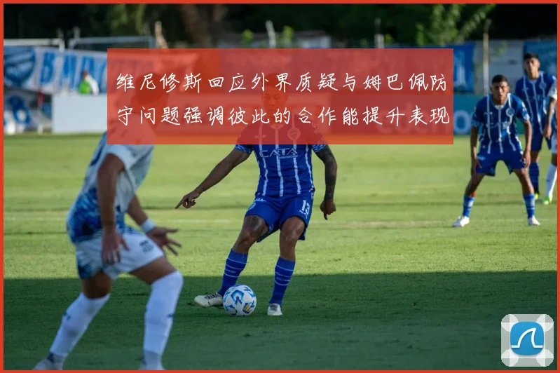 维尼修斯回应外界质疑与姆巴佩防守问题强调彼此的合作能提升表现