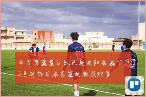 中国男篮集训队已赴沈阳备战下月3号对阵日本男篮的激烈较量