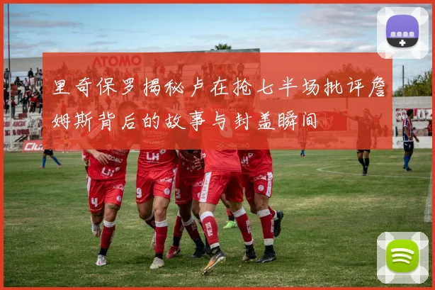 里奇保罗揭秘卢在抢七半场批评詹姆斯背后的故事与封盖瞬间