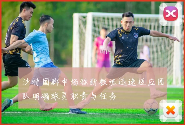 沙特国脚中场称新教练迅速适应团队明确球员职责与任务