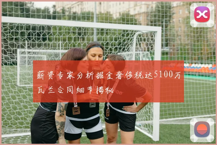 薪资专家分析掘金奢侈税达5100万瓦兰合同细节揭秘