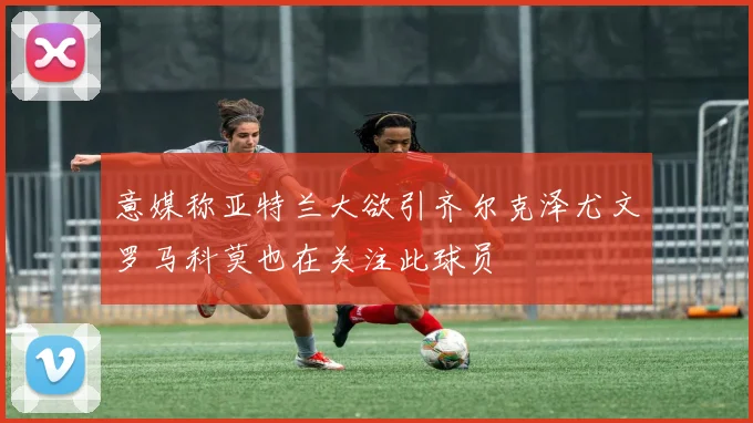 意媒称亚特兰大欲引齐尔克泽尤文罗马科莫也在关注此球员