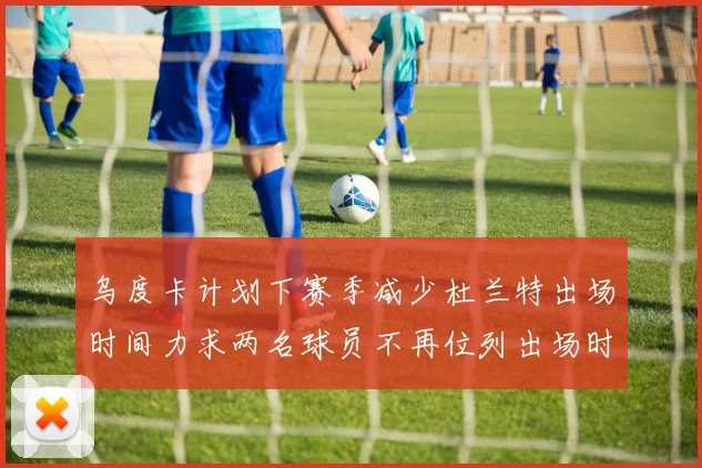 乌度卡计划下赛季减少杜兰特出场时间力求两名球员不再位列出场时间前五