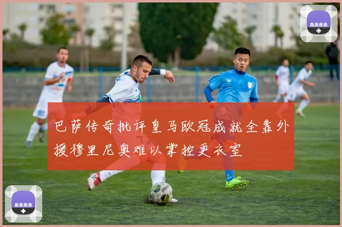巴萨传奇批评皇马欧冠成就全靠外援穆里尼奥难以掌控更衣室