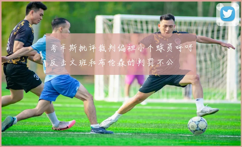 考辛斯批评裁判偏袒小个球员呼吁反击文班和布伦森的判罚不公