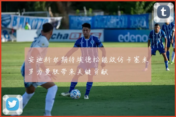 安迪科尔期待埃德松能效仿卡塞米罗为曼联带来关键贡献