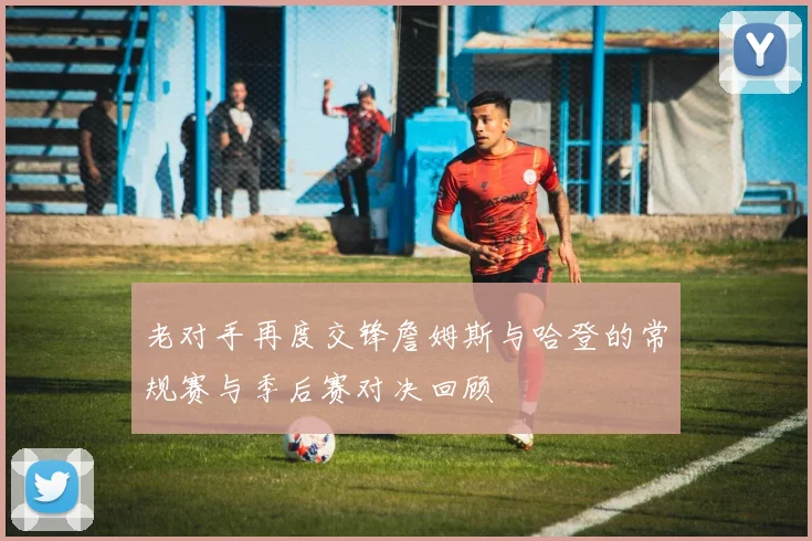 老对手再度交锋詹姆斯与哈登的常规赛与季后赛对决回顾