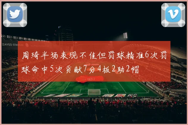 周琦半场表现不佳但罚球精准6次罚球命中5次贡献7分4板2助2帽