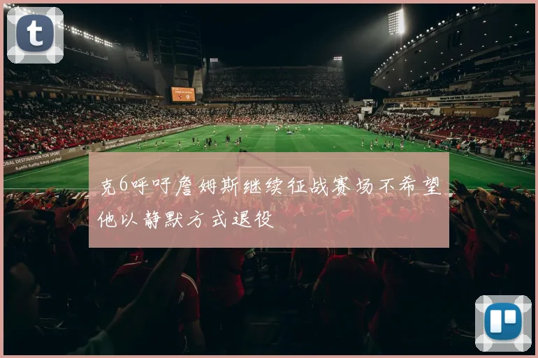 克6呼吁詹姆斯继续征战赛场不希望他以静默方式退役
