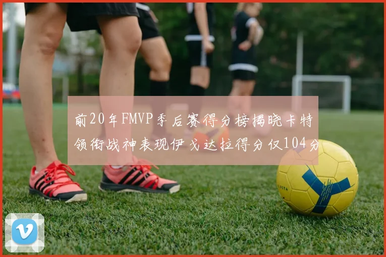 前20年FMVP季后赛得分榜揭晓卡特领衔战神表现伊戈达拉得分仅104分