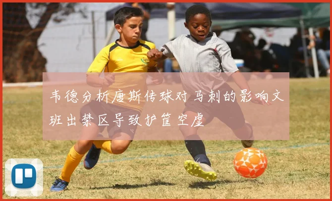 韦德分析唐斯传球对马刺的影响文班出禁区导致护筐空虚