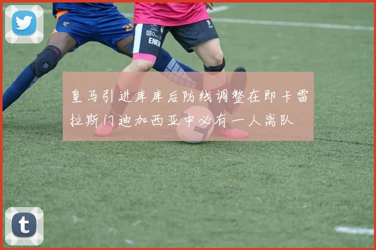 皇马引进库库后防线调整在即卡雷拉斯门迪加西亚中必有一人离队