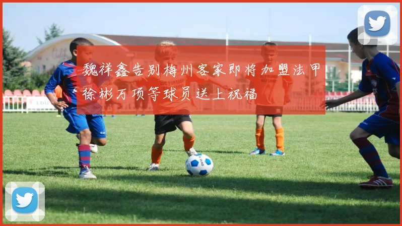 魏祥鑫告别梅州客家即将加盟法甲徐彬万项等球员送上祝福