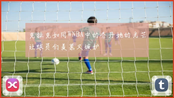 克拉克如同WNBA中的乔丹她的光芒让球员们羡慕又嫉妒