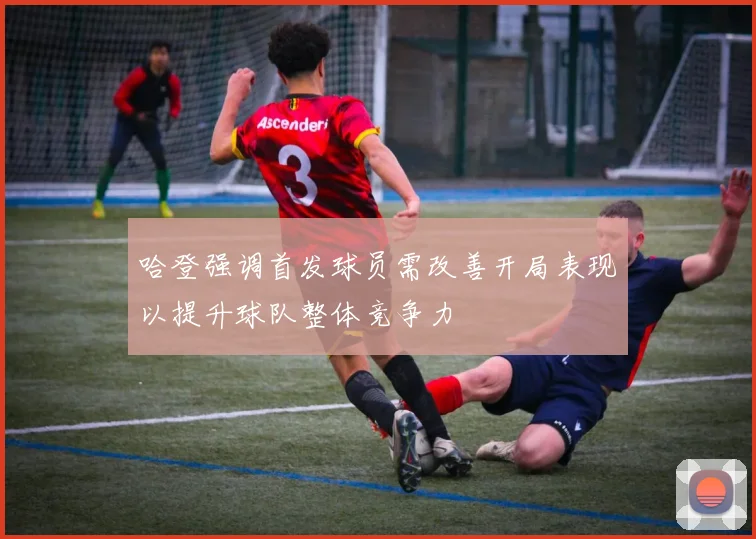 哈登强调首发球员需改善开局表现以提升球队整体竞争力