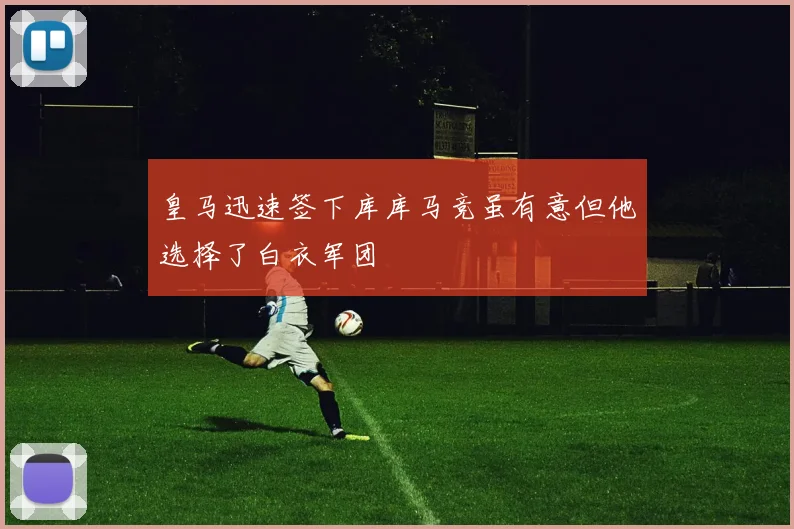 皇马迅速签下库库马竞虽有意但他选择了白衣军团