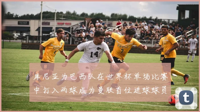 库尼亚为巴西队在世界杯单场比赛中打入两球成为曼联首位进球球员