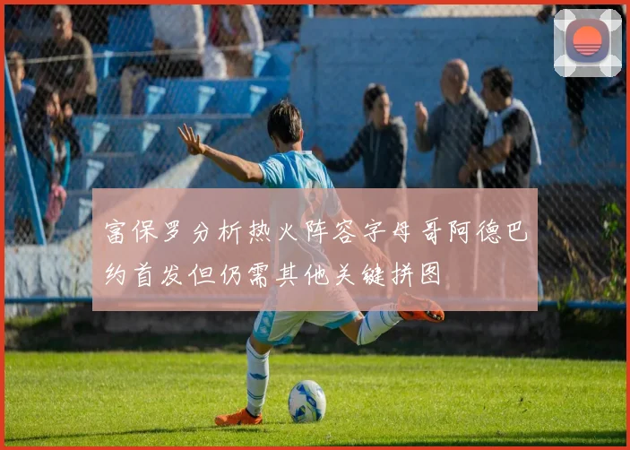 富保罗分析热火阵容字母哥阿德巴约首发但仍需其他关键拼图
