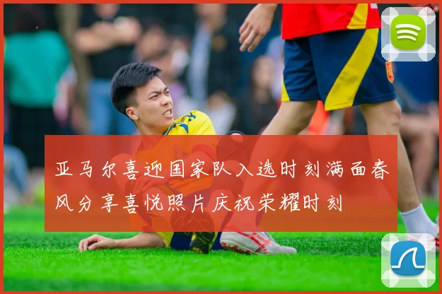 亚马尔喜迎国家队入选时刻满面春风分享喜悦照片庆祝荣耀时刻