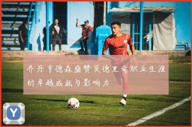乔丹亨德森盛赞莫德里奇职业生涯的卓越成就与影响力